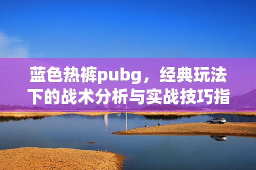 蓝色热裤pubg，经典玩法下的战术分析与实战技巧指南