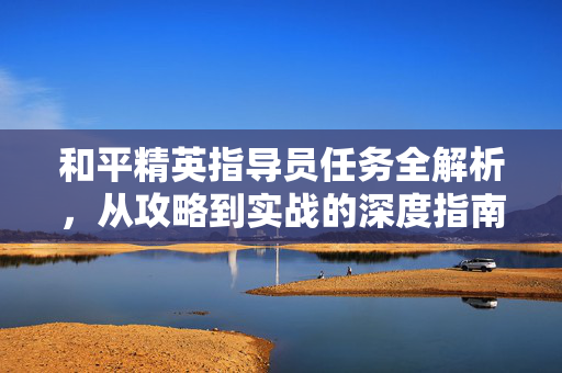 和平精英指导员任务全解析，从攻略到实战的深度指南