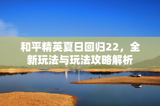 和平精英夏日回归22，全新玩法与玩法攻略解析