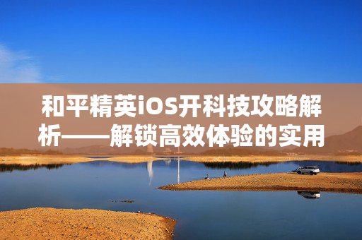 和平精英iOS开科技攻略解析——解锁高效体验的实用技巧