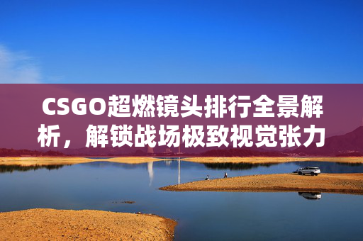 CSGO超燃镜头排行全景解析，解锁战场极致视觉张力