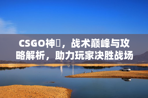 CSGO神袛，战术巅峰与攻略解析，助力玩家决胜战场