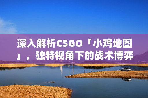 深入解析CSGO「小鸡地图」，独特视角下的战术博弈与策略实战指南
