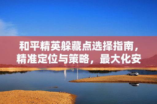 和平精英躲藏点选择指南，精准定位与策略，最大化安全与收益