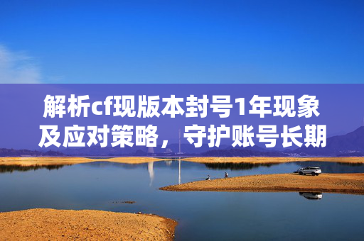 解析cf现版本封号1年现象及应对策略，守护账号长期稳定发展