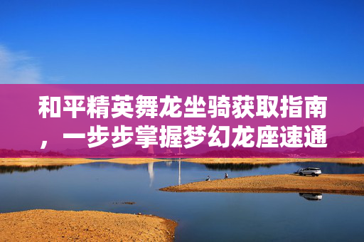 和平精英舞龙坐骑获取指南，一步步掌握梦幻龙座速通秘籍