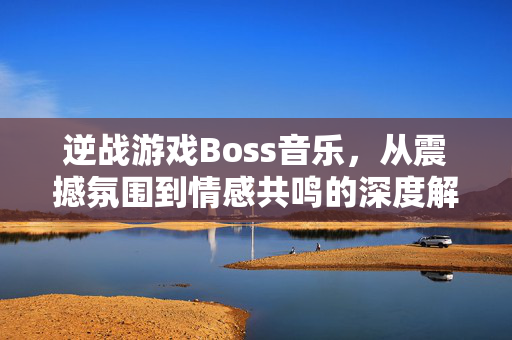 逆战游戏Boss音乐，从震撼氛围到情感共鸣的深度解读与玩法指南
