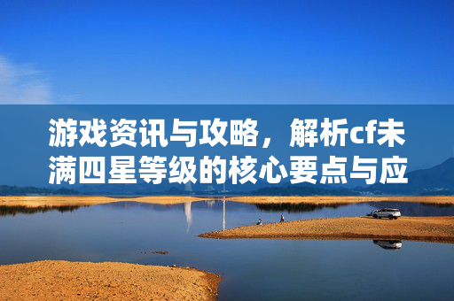 游戏资讯与攻略，解析cf未满四星等级的核心要点与应对策略