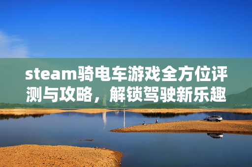 steam骑电车游戏全方位评测与攻略，解锁驾驶新乐趣，畅享电车出行体验