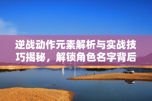 逆战动作元素解析与实战技巧揭秘，解锁角色名字背后的战斗秘密