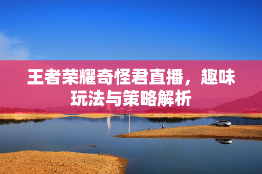 王者荣耀奇怪君直播，趣味玩法与策略解析