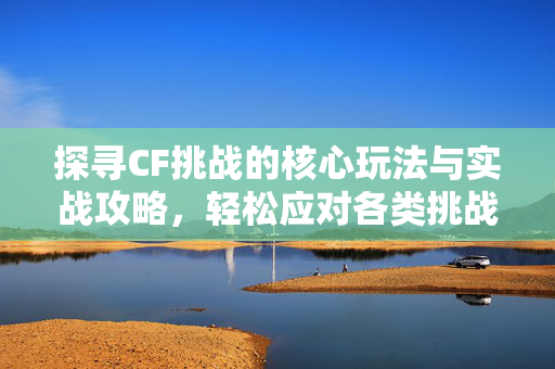 探寻CF挑战的核心玩法与实战攻略，轻松应对各类挑战