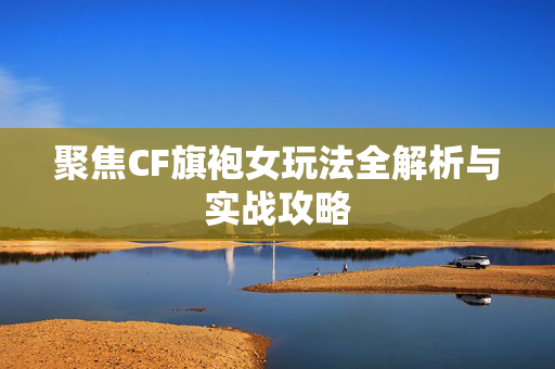 聚焦CF旗袍女玩法全解析与实战攻略