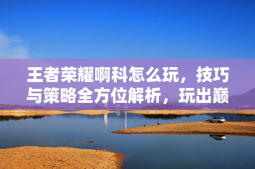 王者荣耀啊科怎么玩，技巧与策略全方位解析，玩出巅峰状态