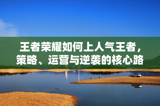 王者荣耀如何上人气王者，策略、运营与逆袭的核心路径