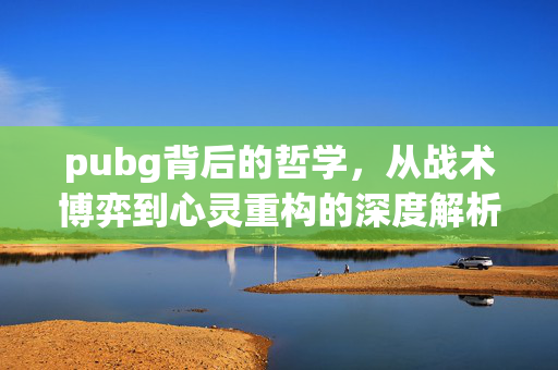 pubg背后的哲学，从战术博弈到心灵重构的深度解析