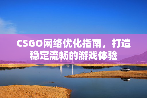 CSGO网络优化指南，打造稳定流畅的游戏体验