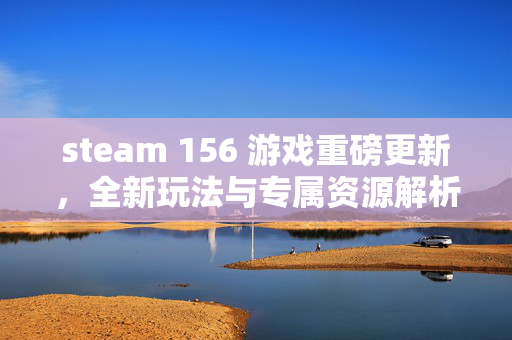 steam 156 游戏重磅更新，全新玩法与专属资源解析，期待玩家深度体验