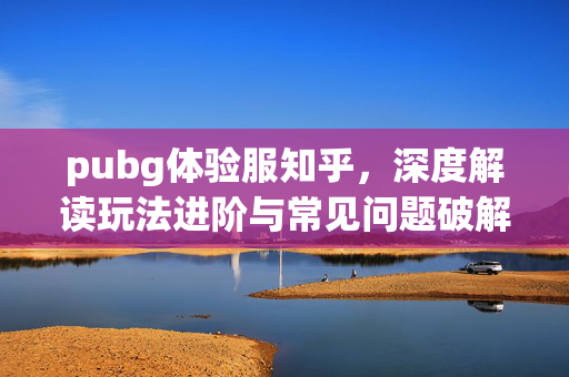 pubg体验服知乎，深度解读玩法进阶与常见问题破解，助你高效玩转全新体验场景
