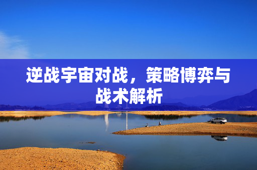 逆战宇宙对战，策略博弈与战术解析