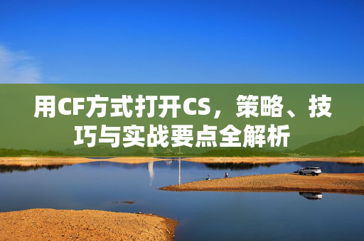 用CF方式打开CS，策略、技巧与实战要点全解析