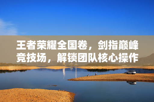 王者荣耀全国卷，剑指巅峰竞技场，解锁团队核心操作与策略攻略