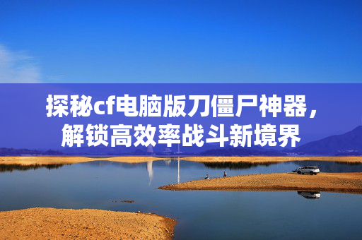 探秘cf电脑版刀僵尸神器，解锁高效率战斗新境界