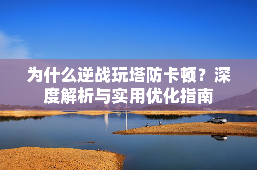 为什么逆战玩塔防卡顿？深度解析与实用优化指南