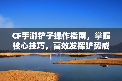 CF手游铲子操作指南，掌握核心技巧，高效发挥铲势威能