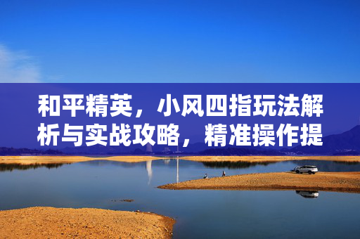 和平精英，小风四指玩法解析与实战攻略，精准操作提升胜率