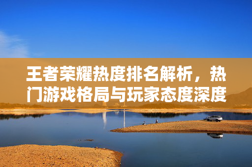 王者荣耀热度排名解析，热门游戏格局与玩家态度深度梳理