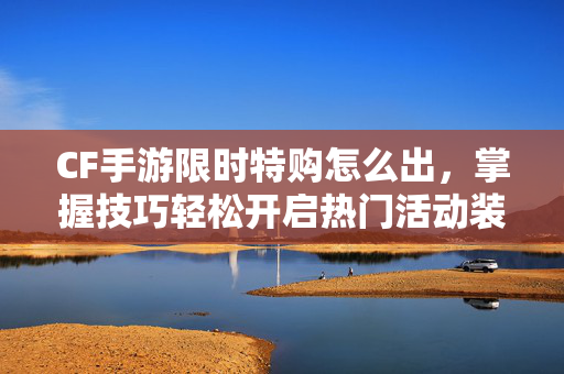 CF手游限时特购怎么出，掌握技巧轻松开启热门活动装备