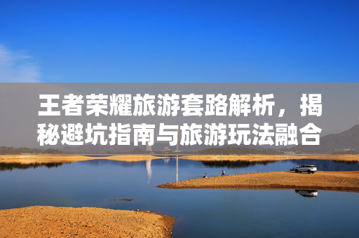 王者荣耀旅游套路解析，揭秘避坑指南与旅游玩法融合策略