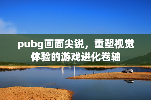 pubg画面尖锐，重塑视觉体验的游戏进化卷轴