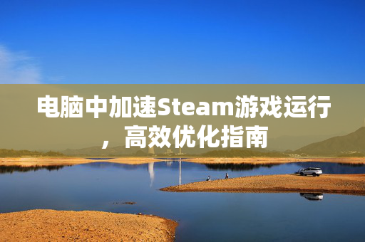 电脑中加速Steam游戏运行，高效优化指南