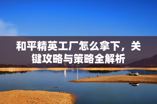 和平精英工厂怎么拿下，关键攻略与策略全解析