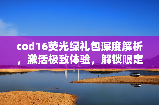 cod16荧光绿礼包深度解析，激活极致体验，解锁限定玩法