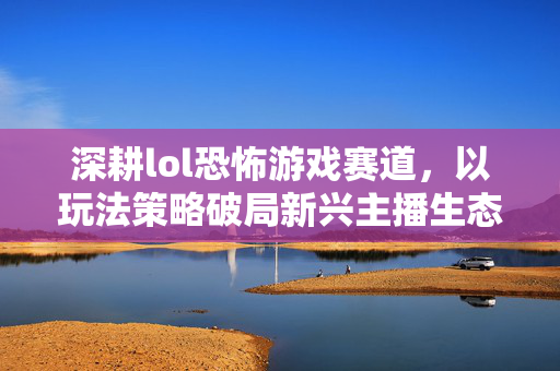深耕lol恐怖游戏赛道，以玩法策略破局新兴主播生态