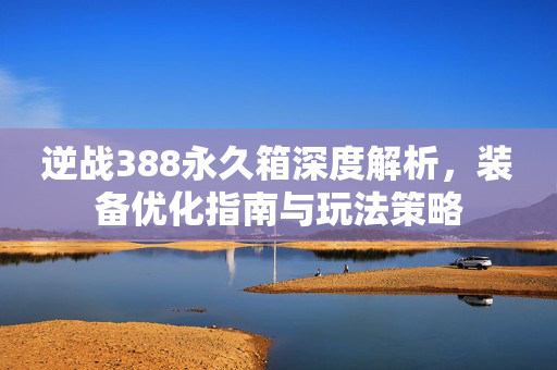 逆战388永久箱深度解析，装备优化指南与玩法策略