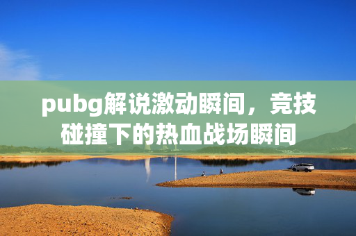 pubg解说激动瞬间，竞技碰撞下的热血战场瞬间