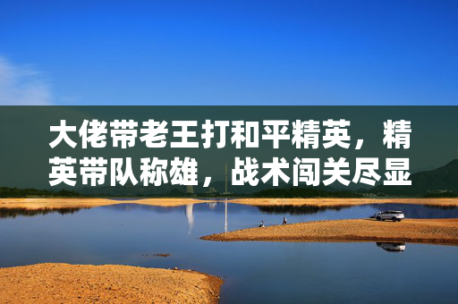 大佬带老王打和平精英，精英带队称雄，战术闯关尽显锋芒