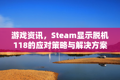 游戏资讯，Steam显示脱机118的应对策略与解决方案