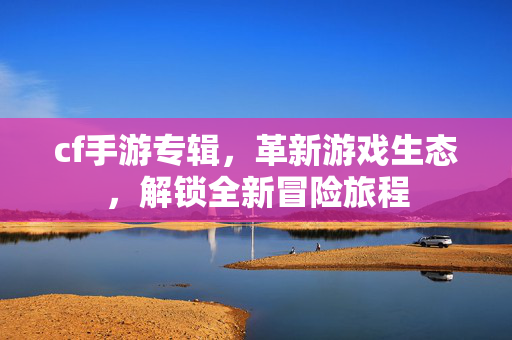 cf手游专辑，革新游戏生态，解锁全新冒险旅程