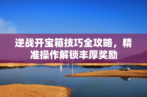 逆战开宝箱技巧全攻略，精准操作解锁丰厚奖励