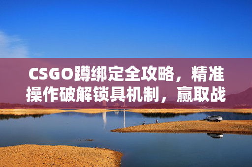CSGO蹲绑定全攻略，精准操作破解锁具机制，赢取战术优势