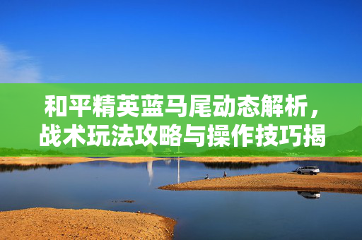 和平精英蓝马尾动态解析，战术玩法攻略与操作技巧揭秘