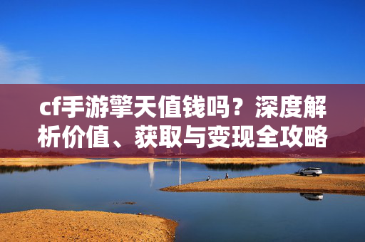 cf手游擎天值钱吗？深度解析价值、获取与变现全攻略