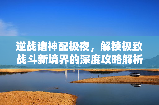 逆战诸神配极夜，解锁极致战斗新境界的深度攻略解析