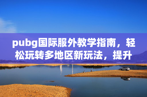 pubg国际服外教学指南，轻松玩转多地区新玩法，提升竞技实力