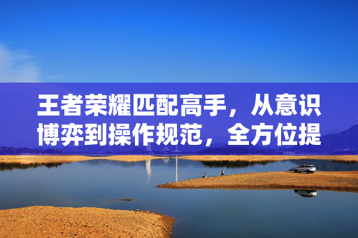 王者荣耀匹配高手，从意识博弈到操作规范，全方位提升你的对局稳定性